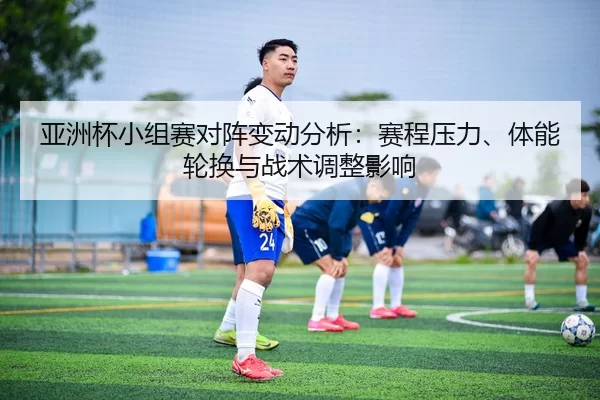 亚洲杯小组赛对阵变动分析：赛程压力、体能轮换与战术调整影响