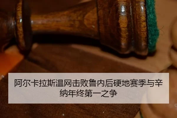 阿尔卡拉斯温网击败鲁内后硬地赛季与辛纳年终第一之争