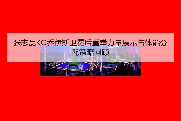 张志磊KO乔伊斯卫冕后重拳力量展示与体能分配策略回顾