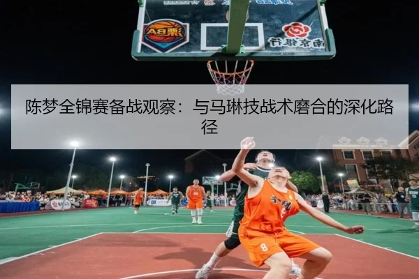 陈梦全锦赛备战观察：与马琳技战术磨合的深化路径